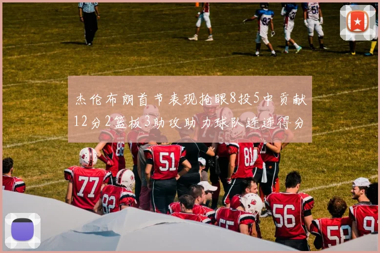 杰伦布朗首节表现抢眼8投5中贡献12分2篮板3助攻助力球队连连得分