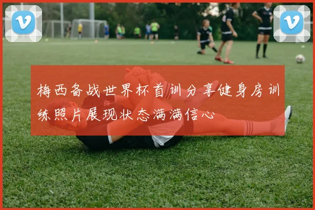 梅西备战世界杯首训分享健身房训练照片展现状态满满信心