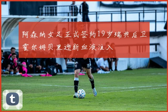 阿森纳女足正式签约19岁瑞典后卫霍尔姆贝里迎新血液注入