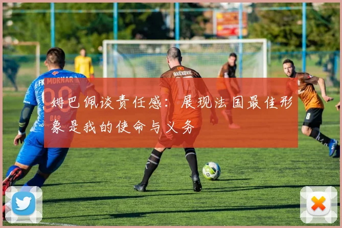 姆巴佩谈责任感：展现法国最佳形象是我的使命与义务