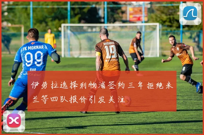 伊劳拉选择利物浦签约三年拒绝米兰等四队报价引发关注