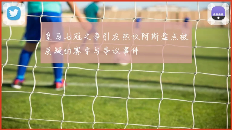 皇马七冠之争引发热议阿斯盘点被质疑的赛季与争议事件
