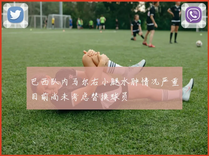 巴西队内马尔右小腿水肿情况严重目前尚未考虑替换球员