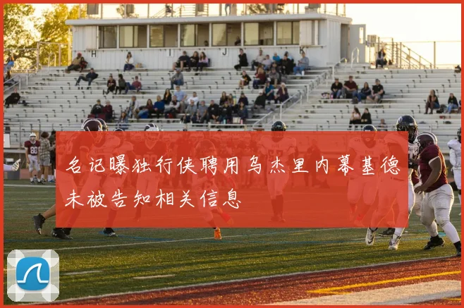 名记曝独行侠聘用乌杰里内幕基德未被告知相关信息